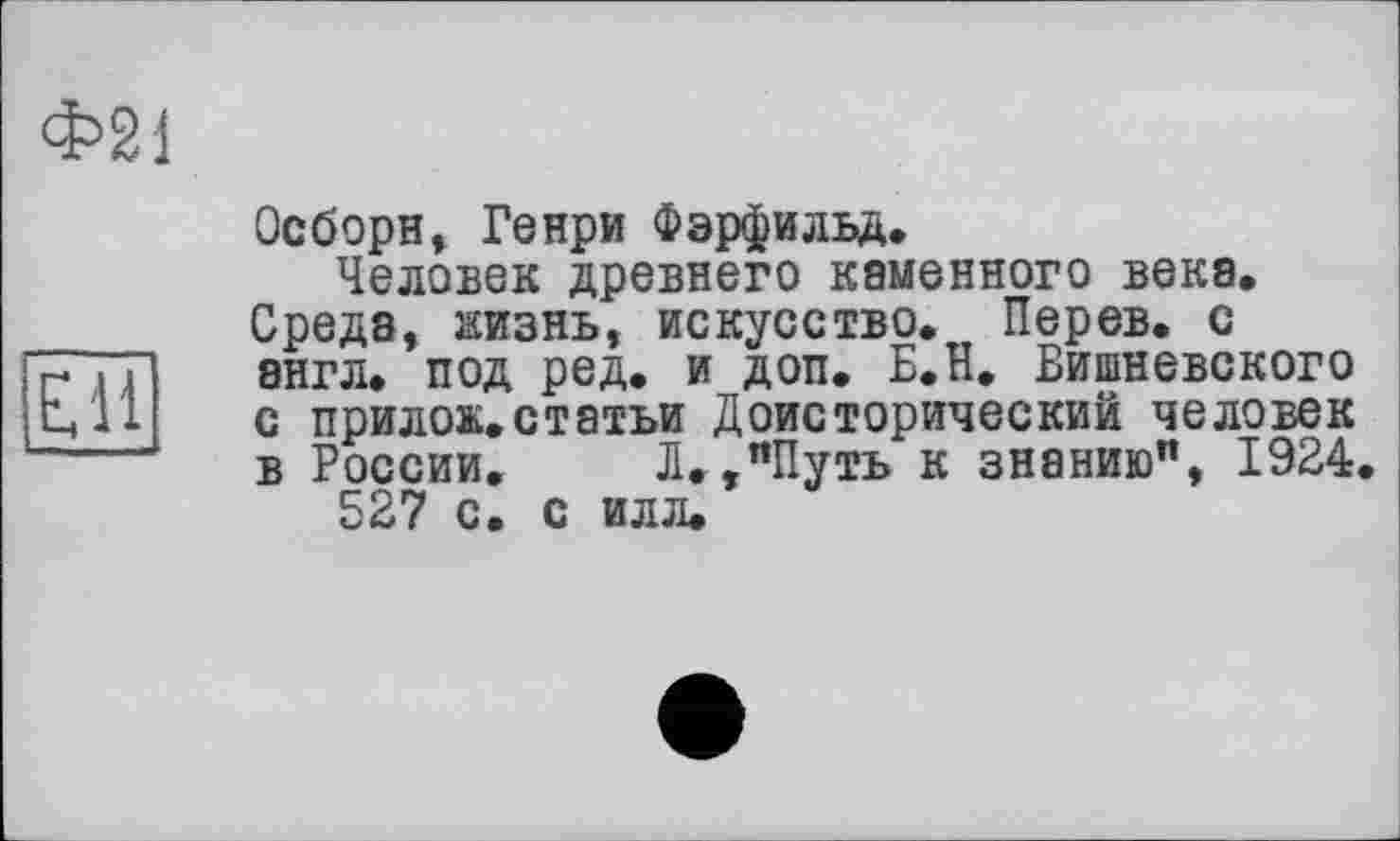 ﻿Ф21
Осборн, Генри Фэрфильд.
Человек древнего каменного века.
Среда, жизнь, искусство. Перев. с
7Г. п англ, под ред. и доп. Б.Н. Вишневского
ц 11 с прилок.статьи Доисторический человек
в России. Л.,"Путь к знанию", 1924.
527 с. с илл.